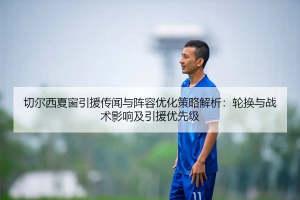 切尔西夏窗引援传闻与阵容优化策略解析：轮换与战术影响及引援优先级