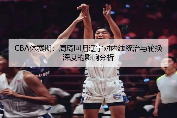CBA休赛期：周琦回归辽宁对内线统治与轮换深度的影响分析